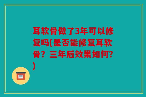 耳软骨做了3年可以修复吗(是否能修复耳软骨?三年后效果如何?) 耳软骨做了3年可以修复吗(是否能修复耳软骨?三年后效果如何?)