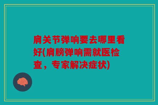 肩关节弹响要去哪里看好(肩膀弹响需就医检查，专家解决症状)