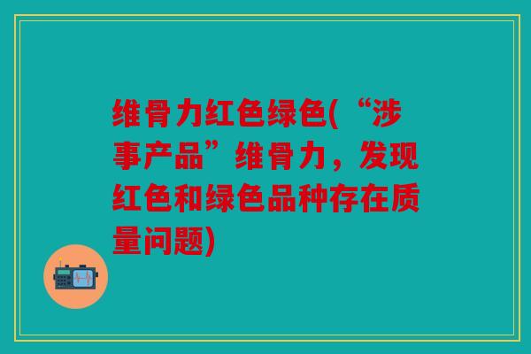 维骨力红色绿色(“涉事产品”维骨力,发现红色和绿色品种存在质量问题) 维骨力红色绿色(“涉事产品”维骨力,发现红色和绿色品种存在质量问题)