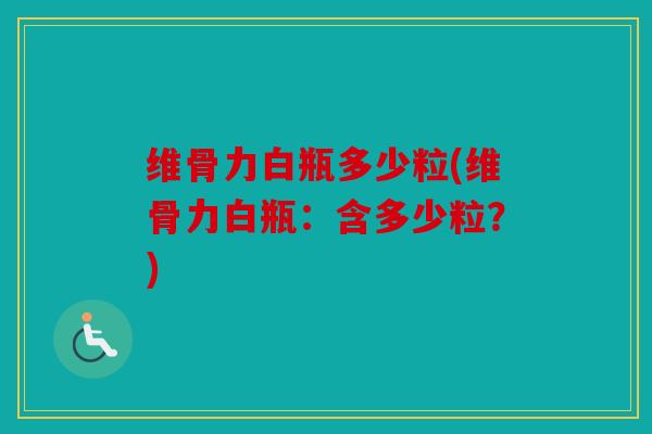 维骨力白瓶多少粒(维骨力白瓶:含多少粒?) 维骨力白瓶多少粒(维骨力白瓶:含多少粒?)