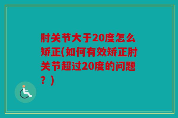 肘关节大于20度怎么矫正(如何有效矫正肘关节超过20度的问题?) 肘关节大于20度怎么矫正(如何有效矫正肘关节超过20度的问题?)