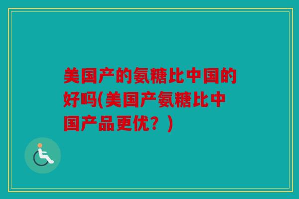 美国产的氨糖比中国的好吗(美国产氨糖比中国产品更优?) 美国产的氨糖比中国的好吗(美国产氨糖比中国产品更优?)