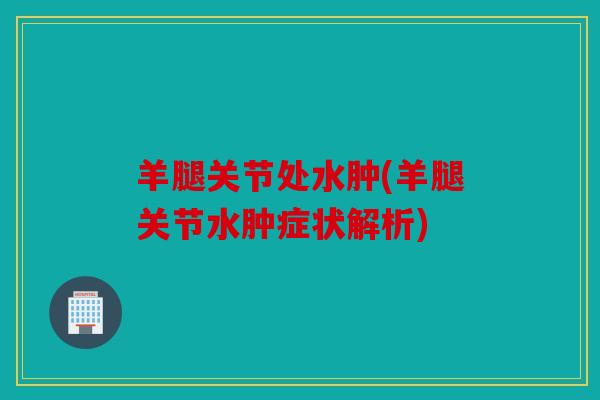 羊腿关节处水肿(羊腿关节水肿症状解析) 羊腿关节处水肿(羊腿关节水肿症状解析)