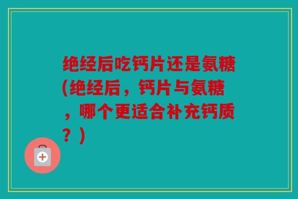 绝经后吃钙片还是氨糖(绝经后，钙片与氨糖，哪个更适合补充钙质？)
