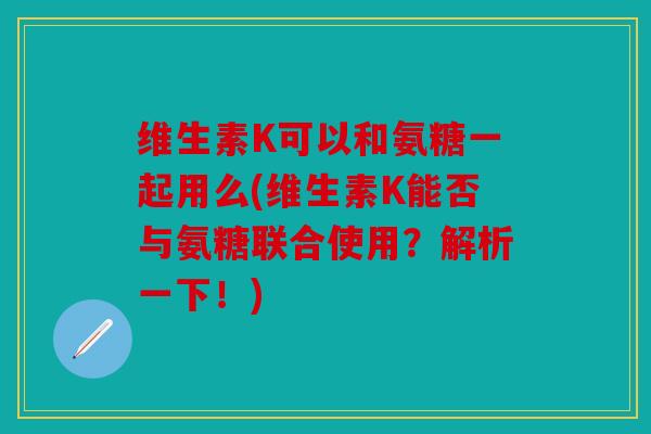 维生素K可以和氨糖一起用么(维生素K能否与氨糖联合使用？解析一下！)