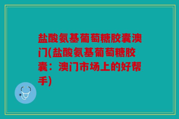 盐酸氨基葡萄糖胶囊澳门(盐酸氨基葡萄糖胶囊：澳门市场上的好帮手)