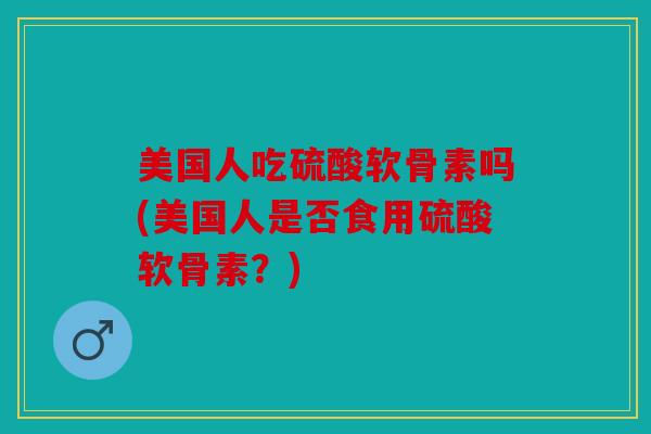 美国人吃硫酸软骨素吗(美国人是否食用硫酸软骨素?) 美国人吃硫酸软骨素吗(美国人是否食用硫酸软骨素?)
