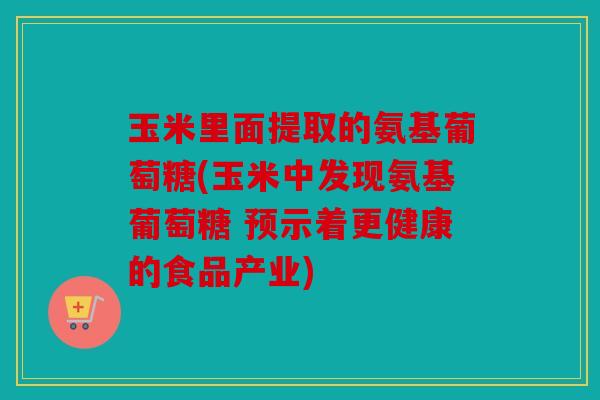 玉米里面提取的氨基葡萄糖(玉米中发现氨基葡萄糖 预示着更健康的食品产业)