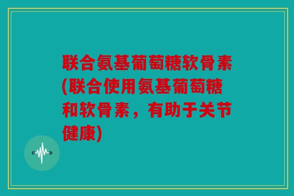 联合氨基葡萄糖软骨素(联合使用氨基葡萄糖和软骨素,有助于关节健康) 联合氨基葡萄糖软骨素(联合使用氨基葡萄糖和软骨素,有助于关节健康)