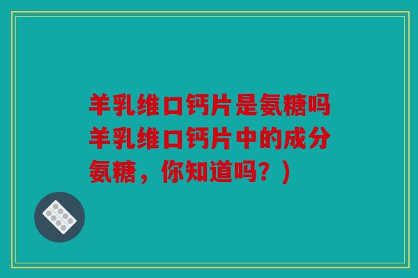 羊乳维口钙片是氨糖吗羊乳维口钙片中的成分氨糖，你知道吗？)
