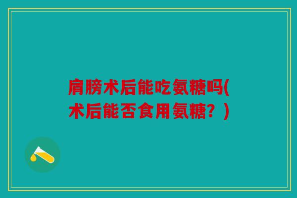 肩膀术后能吃氨糖吗(术后能否食用氨糖?) 肩膀术后能吃氨糖吗(术后能否食用氨糖?)