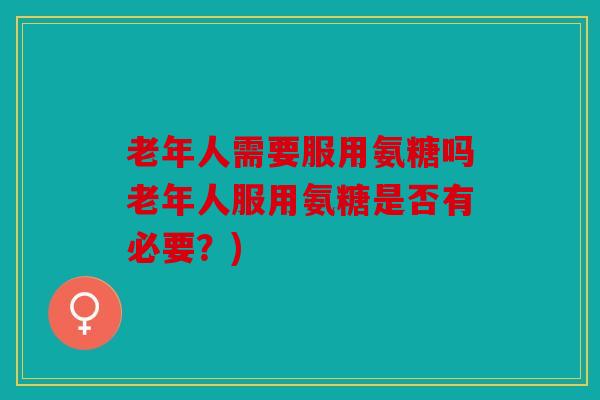 老年人需要服用氨糖吗老年人服用氨糖是否有必要？)