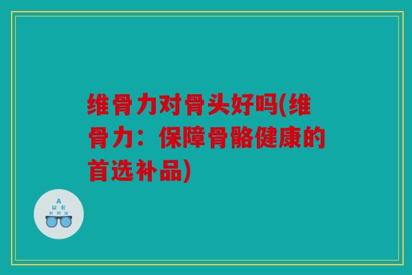 维骨力对骨头好吗(维骨力：保障骨骼健康的首选补品)