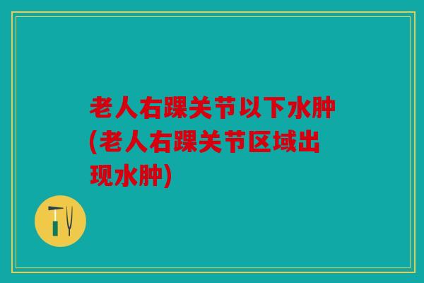 老人右踝关节以下水肿(老人右踝关节区域出现水肿)