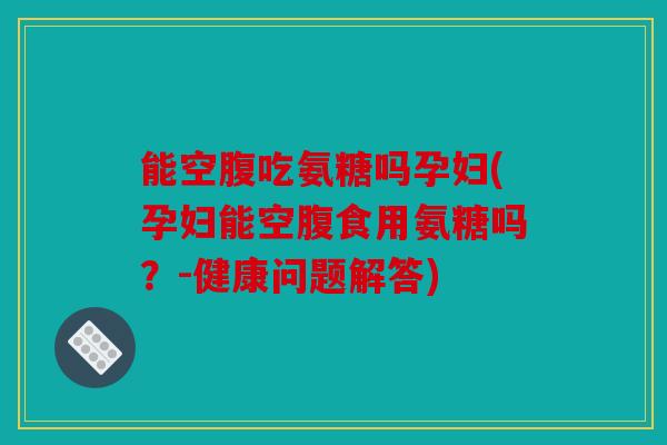 能空腹吃氨糖吗孕妇(孕妇能空腹食用氨糖吗?-健康问题解答) 能空腹吃氨糖吗孕妇(孕妇能空腹食用氨糖吗?-健康问题解答)