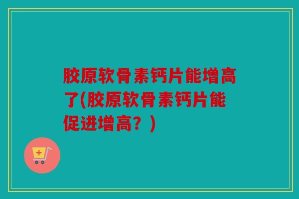 胶原软骨素钙片能增高了(胶原软骨素钙片能促进增高？)