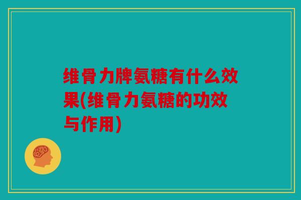 维骨力牌氨糖有什么效果(维骨力氨糖的功效与作用)
