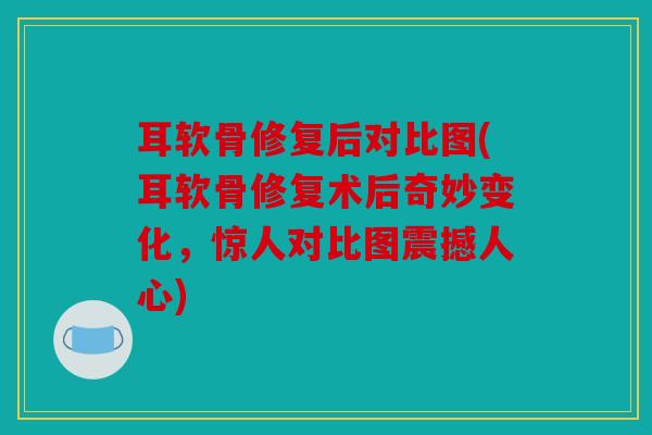 耳软骨修复后对比图(耳软骨修复术后奇妙变化，惊人对比图震撼人心)