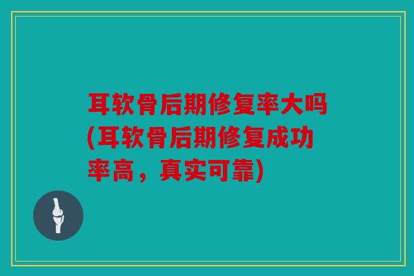 耳软骨后期修复率大吗(耳软骨后期修复成功率高,真实可靠) 耳软骨后期修复率大吗(耳软骨后期修复成功率高,真实可靠)
