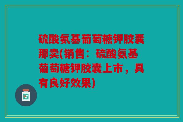 硫酸氨基葡萄糖钾胶囊那卖(销售:硫酸氨基葡萄糖钾胶囊上市,具有良好效果) 硫酸氨基葡萄糖钾胶囊那卖(销售:硫酸氨基葡萄糖钾胶囊上市,具有良好效果)