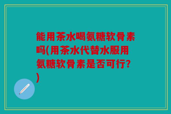 能用茶水喝氨糖软骨素吗(用茶水代替水服用氨糖软骨素是否可行?) 能用茶水喝氨糖软骨素吗(用茶水代替水服用氨糖软骨素是否可行?)