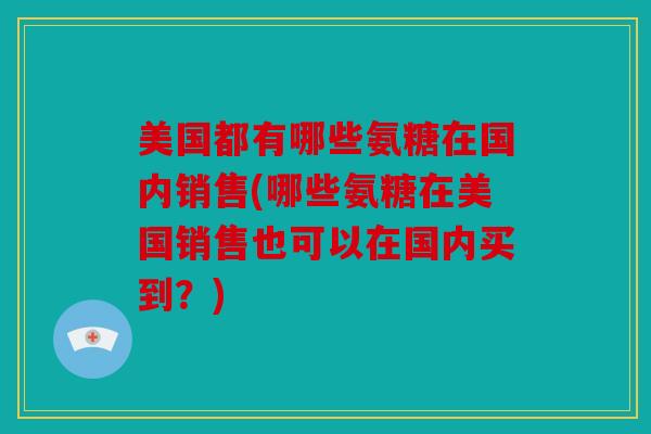 美国都有哪些氨糖在国内销售(哪些氨糖在美国销售也可以在国内买到？)