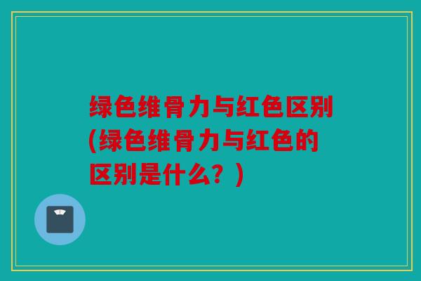 绿色维骨力与红色区别(绿色维骨力与红色的区别是什么?) 绿色维骨力与红色区别(绿色维骨力与红色的区别是什么?)