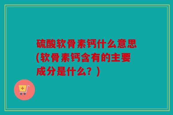 硫酸软骨素钙什么意思(软骨素钙含有的主要成分是什么？)