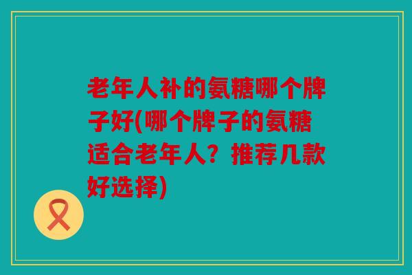 老年人补的氨糖哪个牌子好(哪个牌子的氨糖适合老年人？推荐几款好选择)
