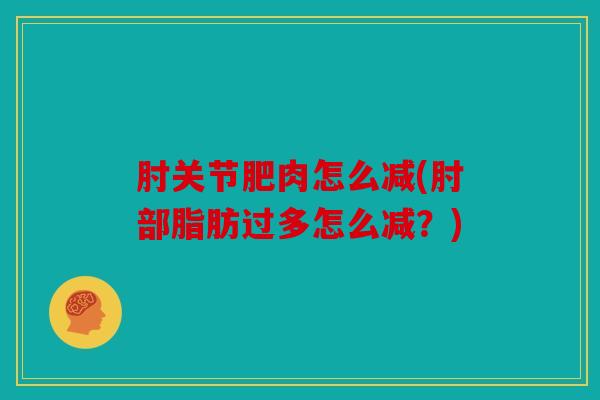 肘关节肥肉怎么减(肘部脂肪过多怎么减?) 肘关节肥肉怎么减(肘部脂肪过多怎么减?)