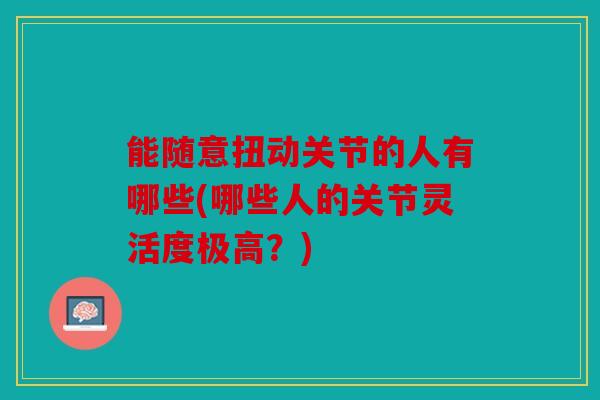 能随意扭动关节的人有哪些(哪些人的关节灵活度极高?) 能随意扭动关节的人有哪些(哪些人的关节灵活度极高?)