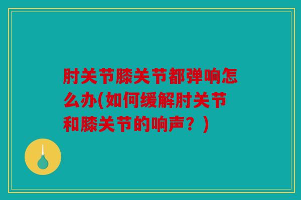 肘关节膝关节都弹响怎么办(如何缓解肘关节和膝关节的响声?) 肘关节膝关节都弹响怎么办(如何缓解肘关节和膝关节的响声?)
