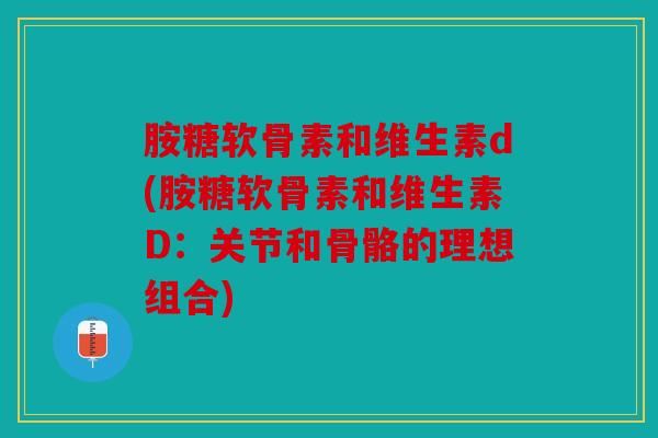 胺糖软骨素和维生素d(胺糖软骨素和维生素D:关节和骨骼的理想组合) 胺糖软骨素和维生素d(胺糖软骨素和维生素D:关节和骨骼的理想组合)