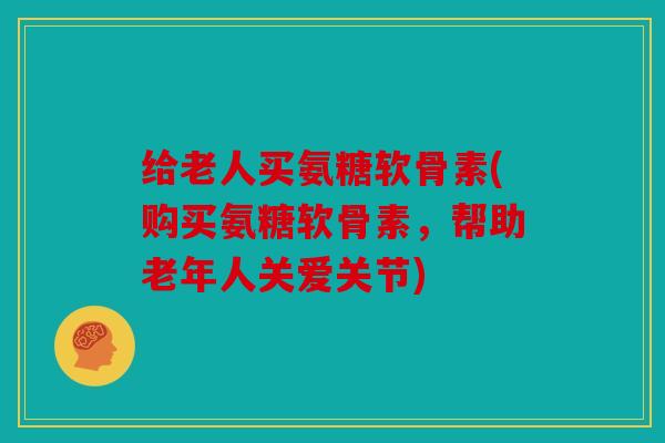 给老人买氨糖软骨素(购买氨糖软骨素,帮助老年人关爱关节) 给老人买氨糖软骨素(购买氨糖软骨素,帮助老年人关爱关节)