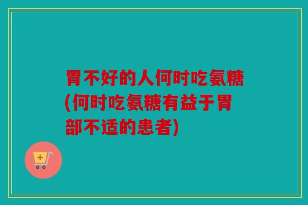 胃不好的人何时吃氨糖(何时吃氨糖有益于胃部不适的患者)