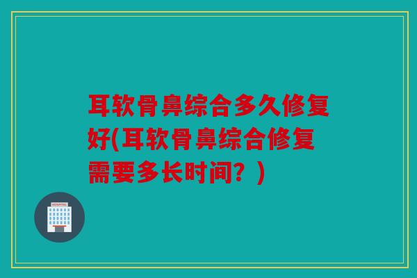耳软骨鼻综合多久修复好(耳软骨鼻综合修复需要多长时间？)