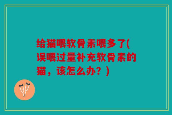 给猫喂软骨素喂多了(误喂过量补充软骨素的猫,该怎么办?) 给猫喂软骨素喂多了(误喂过量补充软骨素的猫,该怎么办?)