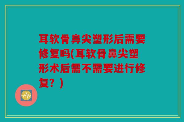 耳软骨鼻尖塑形后需要修复吗(耳软骨鼻尖塑形术后需不需要进行修复?) 耳软骨鼻尖塑形后需要修复吗(耳软骨鼻尖塑形术后需不需要进行修复?)