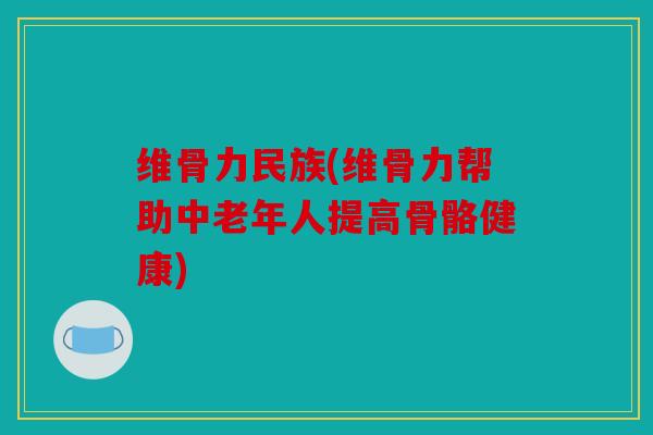维骨力民族(维骨力帮助中老年人提高骨骼健康)