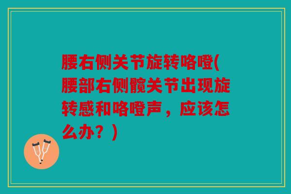 腰右侧关节旋转咯噔(腰部右侧髋关节出现旋转感和咯噔声，应该怎么办？)