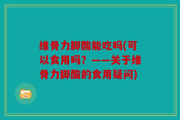 维骨力脚酸能吃吗(可以食用吗？——关于维骨力脚酸的食用疑问)