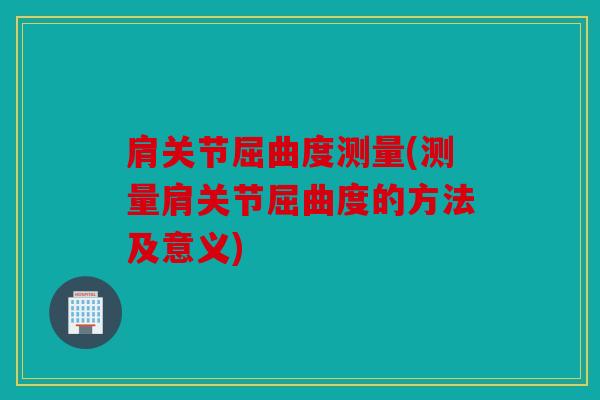 肩关节屈曲度测量(测量肩关节屈曲度的方法及意义)