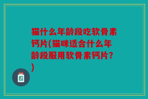 猫什么年龄段吃软骨素钙片(猫咪适合什么年龄段服用软骨素钙片?) 猫什么年龄段吃软骨素钙片(猫咪适合什么年龄段服用软骨素钙片?)