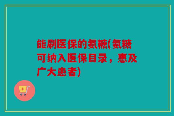 能刷医保的氨糖(氨糖可纳入医保目录,惠及广大患者) 能刷医保的氨糖(氨糖可纳入医保目录,惠及广大患者)