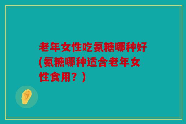 老年女性吃氨糖哪种好(氨糖哪种适合老年女性食用?) 老年女性吃氨糖哪种好(氨糖哪种适合老年女性食用?)