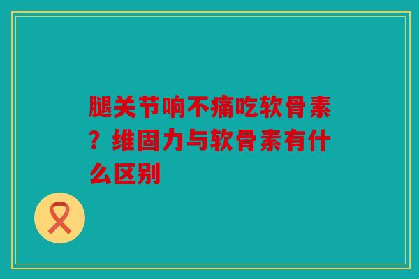 腿关节响不痛吃软骨素?维固力与软骨素有什么区别 腿关节响不痛吃软骨素?维固力与软骨素有什么区别
