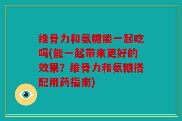 维骨力和氨糖能一起吃吗(能一起带来更好的效果？维骨力和氨糖搭配用药指南)
