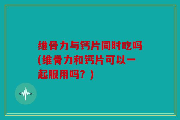维骨力与钙片同时吃吗(维骨力和钙片可以一起服用吗？)