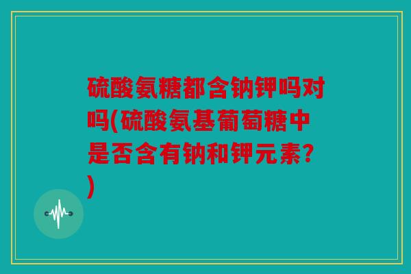 硫酸氨糖都含钠钾吗对吗(硫酸氨基葡萄糖中是否含有钠和钾元素？)