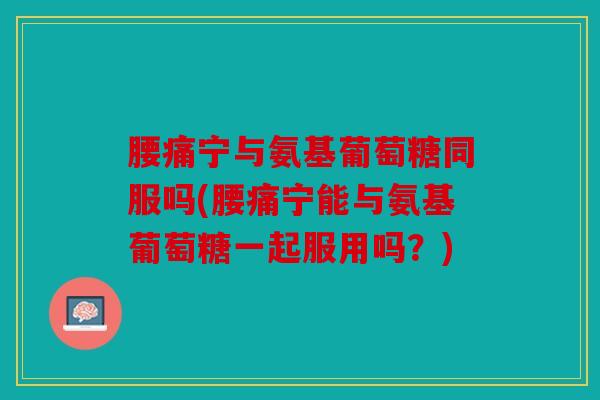 腰痛宁与氨基葡萄糖同服吗(腰痛宁能与氨基葡萄糖一起服用吗?) 腰痛宁与氨基葡萄糖同服吗(腰痛宁能与氨基葡萄糖一起服用吗?)